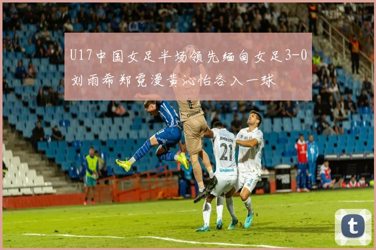 U17中国女足半场领先缅甸女足3-0刘雨希郑霓漫黄沁怡各入一球