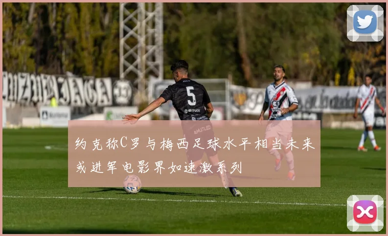 约克称C罗与梅西足球水平相当未来或进军电影界如速激系列