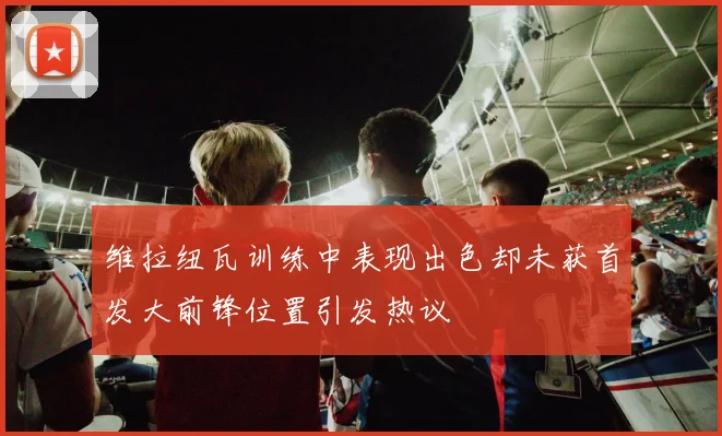 维拉纽瓦训练中表现出色却未获首发大前锋位置引发热议