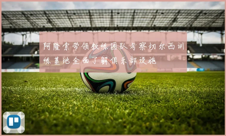 阿隆索带领教练团队考察切尔西训练基地全面了解俱乐部设施