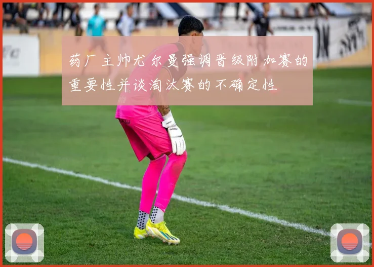 药厂主帅尤尔曼强调晋级附加赛的重要性并谈淘汰赛的不确定性
