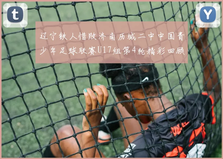 辽宁铁人惜败济南历城二中中国青少年足球联赛U17组第4轮精彩回顾