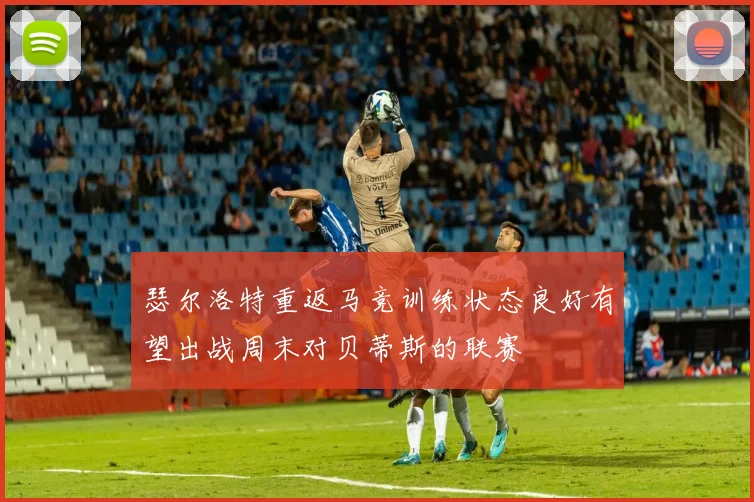 瑟尔洛特重返马竞训练状态良好有望出战周末对贝蒂斯的联赛