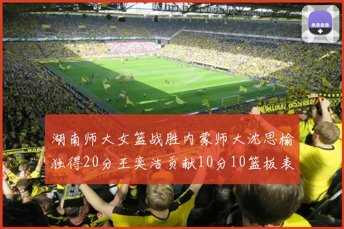 湖南师大女篮战胜内蒙师大沈思榆独得20分王奕洁贡献10分10篮板表现出色