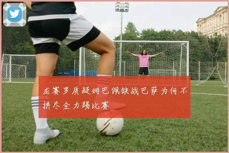 龙赛罗质疑姆巴佩缺战巴萨为何不拼尽全力踢比赛