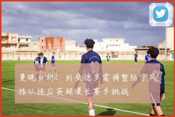 曼晚分析：利桑德罗需调整防守风格以适应英超漫长赛季挑战