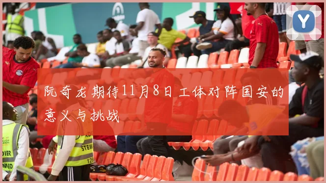 阮奇龙期待11月8日工体对阵国安的意义与挑战