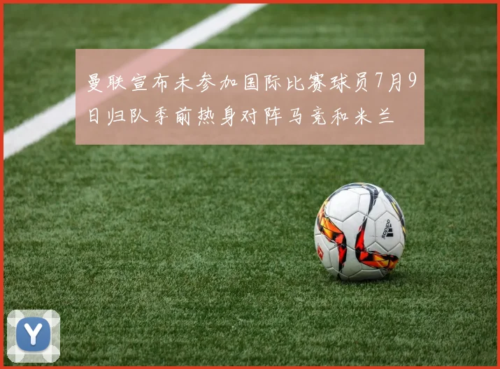曼联宣布未参加国际比赛球员7月9日归队季前热身对阵马竞和米兰